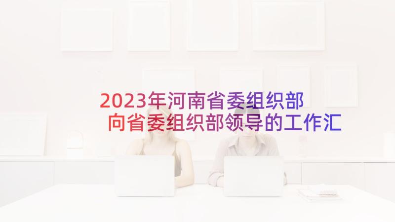 2023年河南省委组织部 向省委组织部领导的工作汇报(通用5篇)