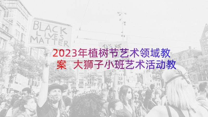 2023年植树节艺术领域教案 大狮子小班艺术活动教案反思(实用5篇)