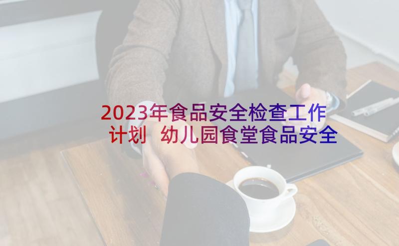 2023年食品安全检查工作计划 幼儿园食堂食品安全检查计划(精选5篇)