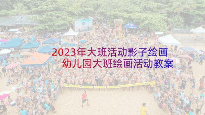 2023年大班活动影子绘画 幼儿园大班绘画活动教案(汇总5篇)