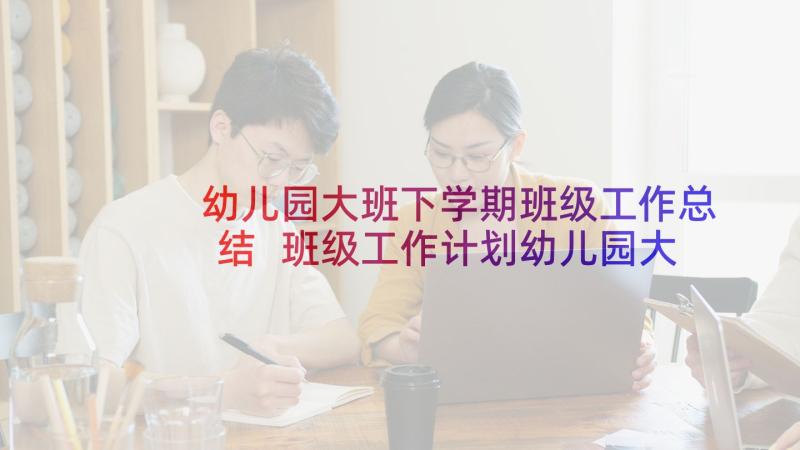 幼儿园大班下学期班级工作总结 班级工作计划幼儿园大班下学期(精选10篇)