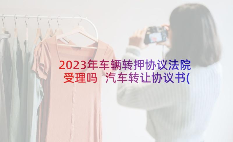 2023年车辆转押协议法院受理吗 汽车转让协议书(大全9篇)