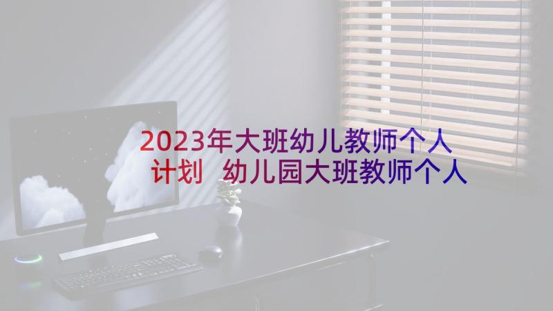 2023年大班幼儿教师个人计划 幼儿园大班教师个人计划(通用8篇)