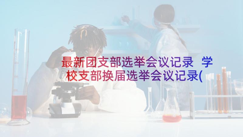 最新团支部选举会议记录 学校支部换届选举会议记录(汇总5篇)