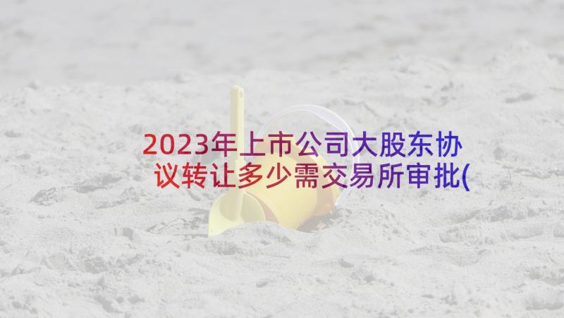 2023年上市公司大股东协议转让多少需交易所审批(精选5篇)