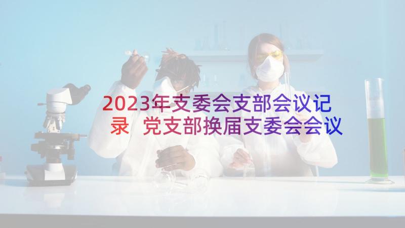 2023年支委会支部会议记录 党支部换届支委会会议记录(通用5篇)