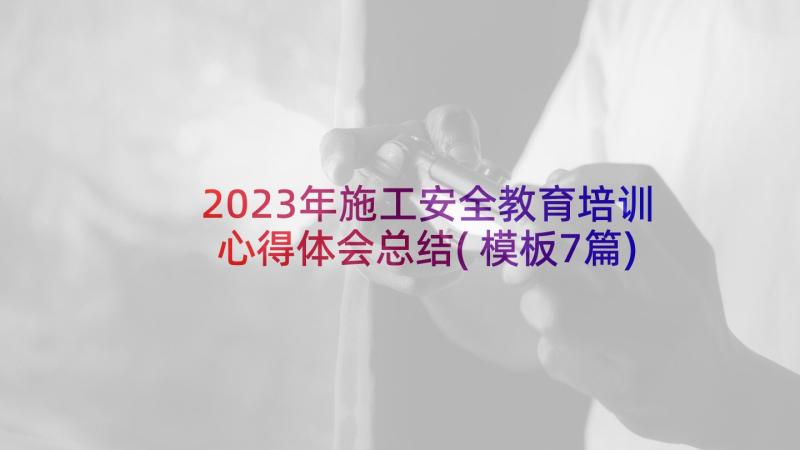 2023年施工安全教育培训心得体会总结(模板7篇)