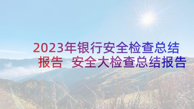 2023年银行安全检查总结报告 安全大检查总结报告(模板7篇)