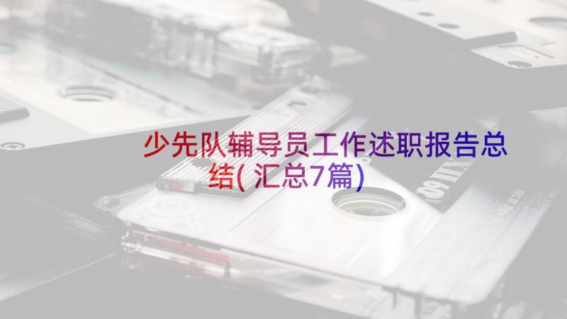 少先队辅导员工作述职报告总结(汇总7篇)