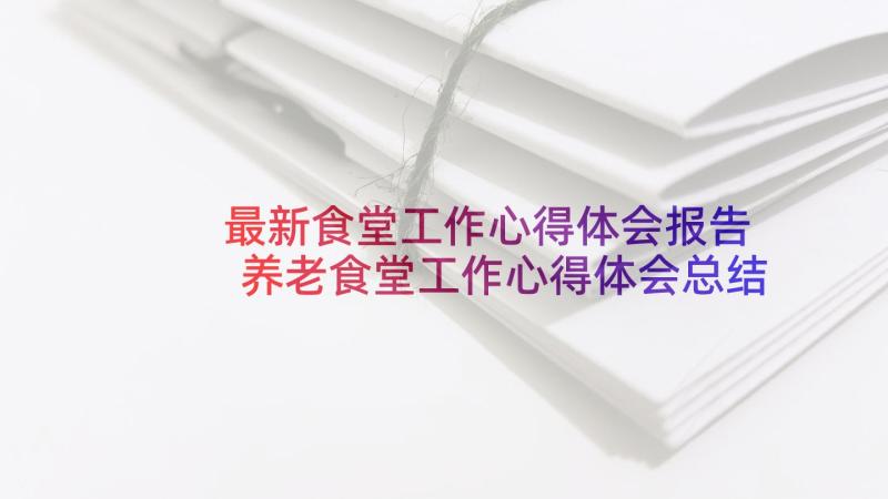 最新食堂工作心得体会报告 养老食堂工作心得体会总结(大全10篇)