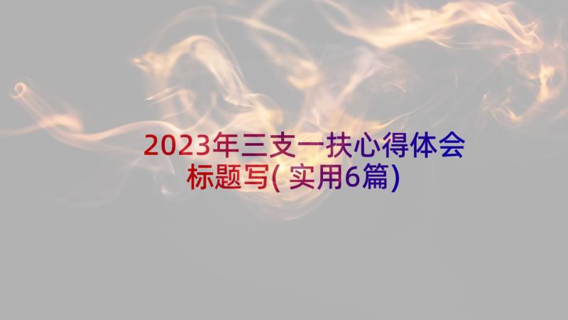 2023年三支一扶心得体会标题写(实用6篇)