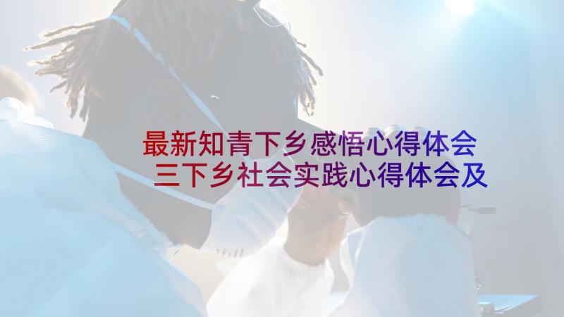 最新知青下乡感悟心得体会 三下乡社会实践心得体会及感悟(精选10篇)