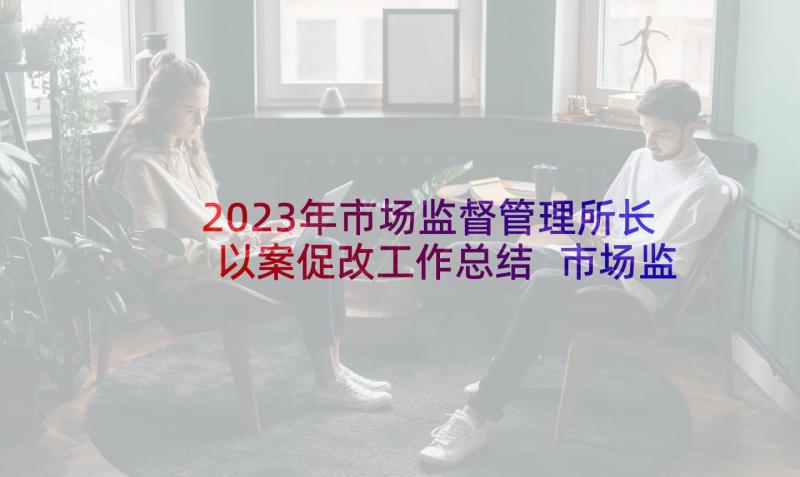 2023年市场监督管理所长以案促改工作总结 市场监督管理所工作总结(精选10篇)