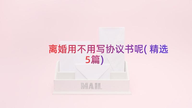 离婚用不用写协议书呢(精选5篇)