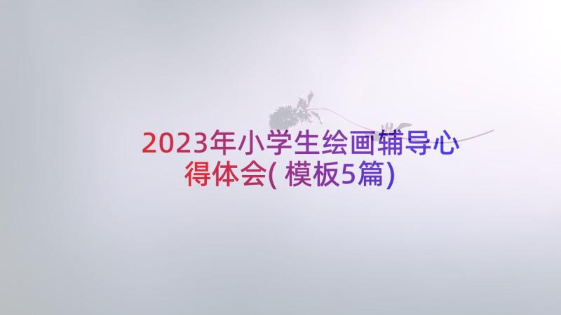 2023年小学生绘画辅导心得体会(模板5篇)