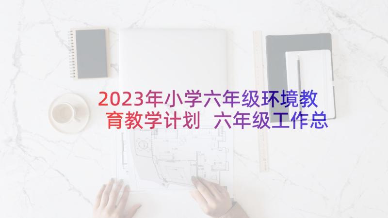 2023年小学六年级环境教育教学计划 六年级工作总结(模板10篇)