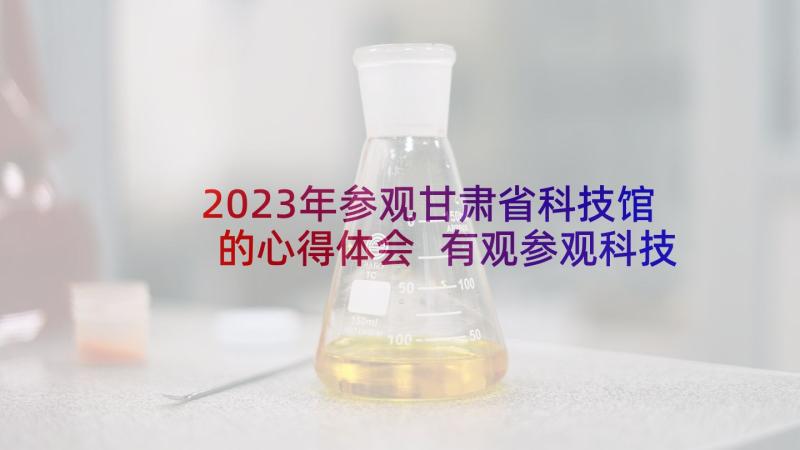 2023年参观甘肃省科技馆的心得体会 有观参观科技馆的心得体会(大全9篇)