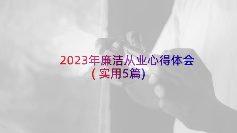 2023年廉洁从业心得体会(实用5篇)