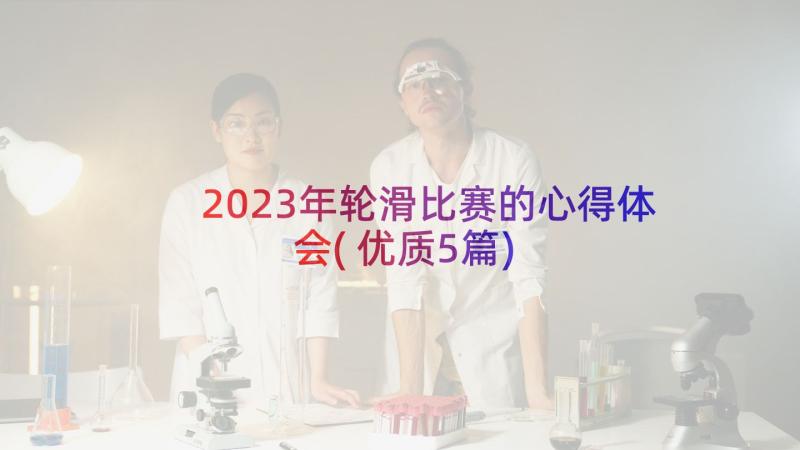 2023年轮滑比赛的心得体会(优质5篇)