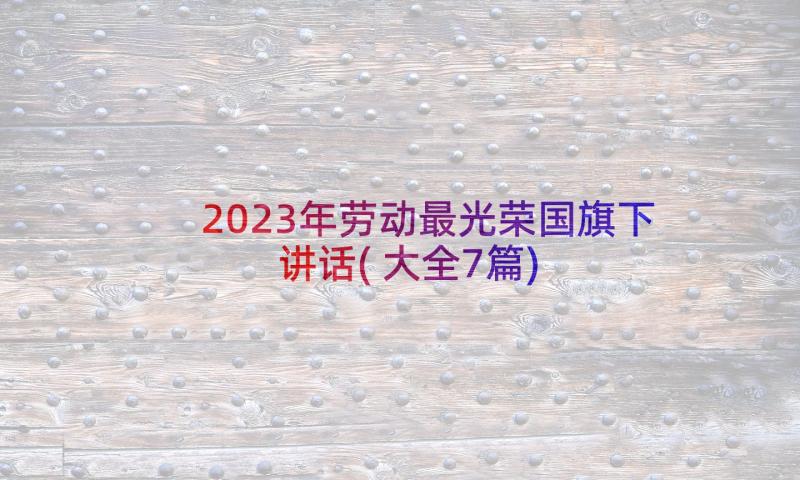 2023年劳动最光荣国旗下讲话(大全7篇)