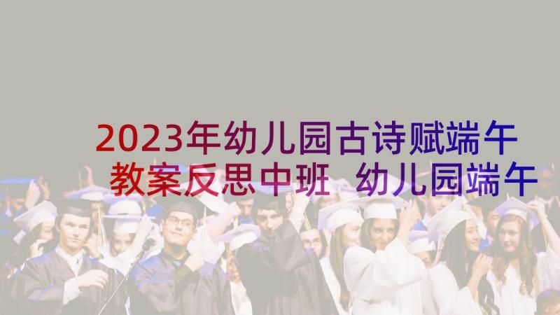 2023年幼儿园古诗赋端午教案反思中班 幼儿园端午教案幼儿园端午教案反思(优质8篇)