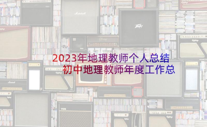 2023年地理教师个人总结 初中地理教师年度工作总结报告(实用8篇)