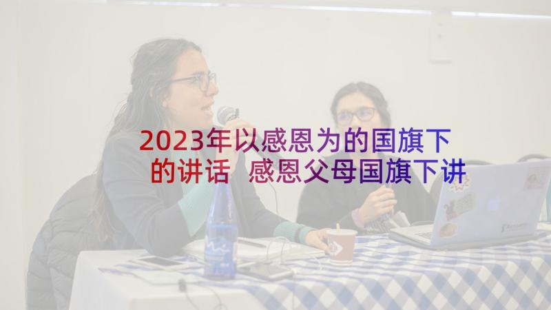 2023年以感恩为的国旗下的讲话 感恩父母国旗下讲话(实用17篇)