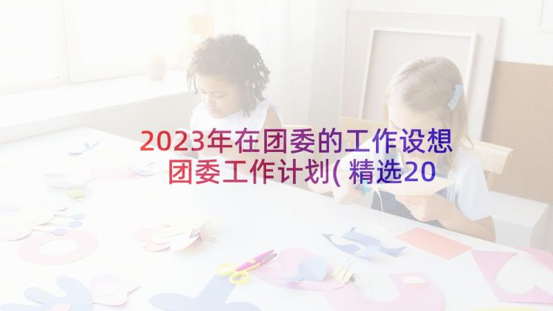 2023年在团委的工作设想 团委工作计划(精选20篇)
