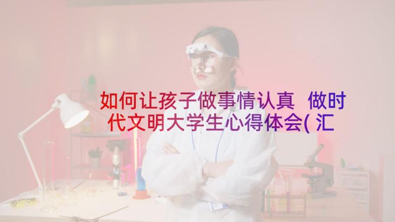 如何让孩子做事情认真 做时代文明大学生心得体会(汇总9篇)