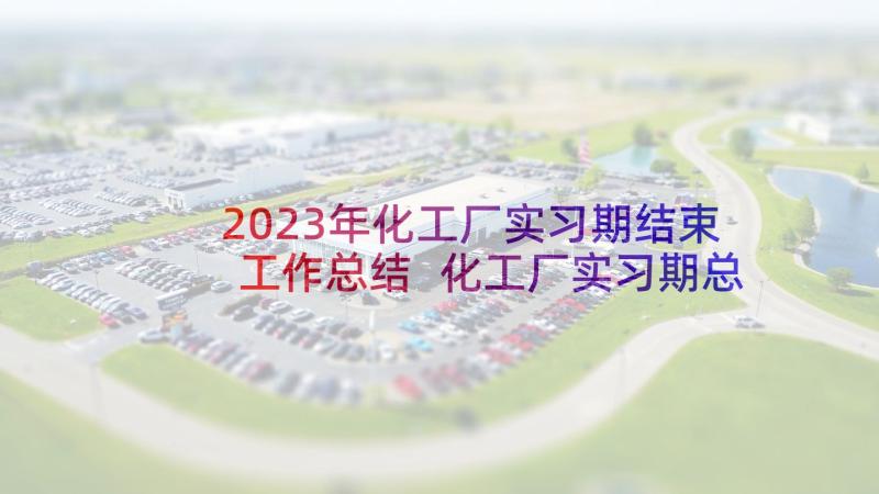 2023年化工厂实习期结束工作总结 化工厂实习期总结报告(模板18篇)