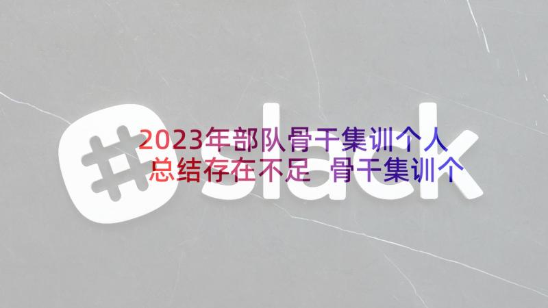 2023年部队骨干集训个人总结存在不足 骨干集训个人工作总结(优质5篇)