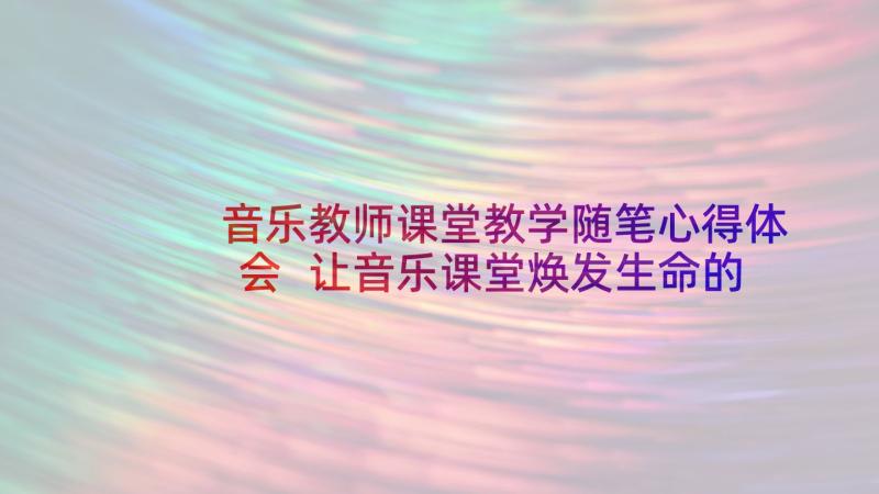 音乐教师课堂教学随笔心得体会 让音乐课堂焕发生命的活力教学随笔(模板8篇)