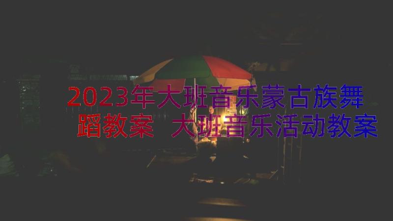 2023年大班音乐蒙古族舞蹈教案 大班音乐活动教案(精选17篇)