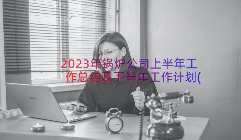 2023年锅炉公司上半年工作总结及下半年工作计划(优质8篇)