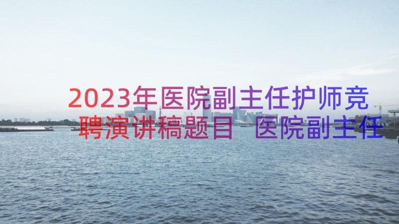 2023年医院副主任护师竞聘演讲稿题目 医院副主任竞聘演讲稿(通用8篇)