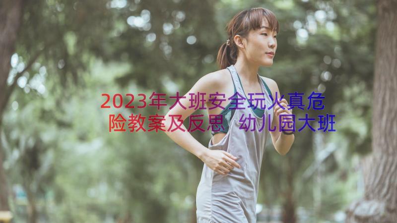 2023年大班安全玩火真危险教案及反思 幼儿园大班安全教案危险的火含反思(汇总8篇)