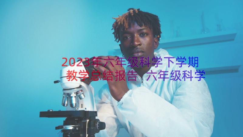 2023年六年级科学下学期教学总结报告 六年级科学下学期教学计划(大全10篇)