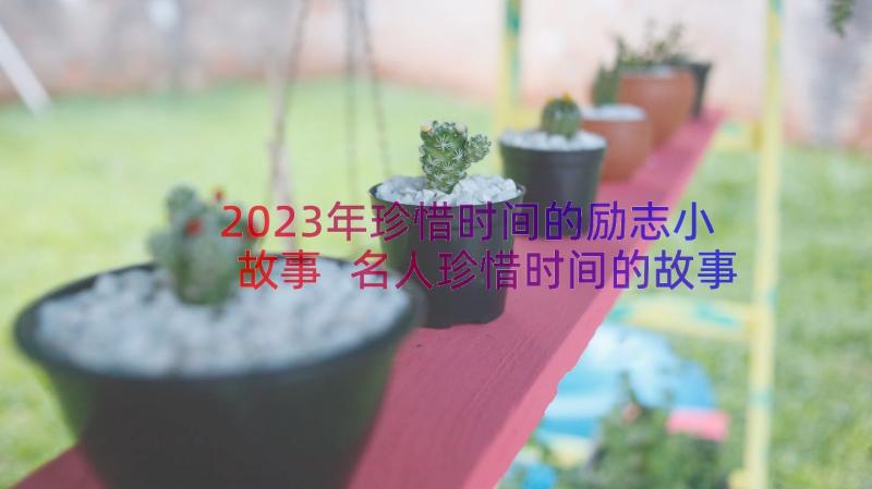 2023年珍惜时间的励志小故事 名人珍惜时间的故事(通用17篇)