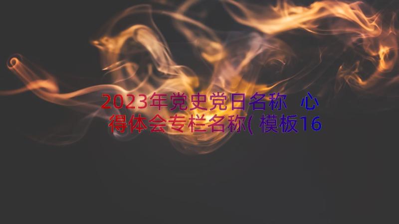 2023年党史党日名称 心得体会专栏名称(模板16篇)