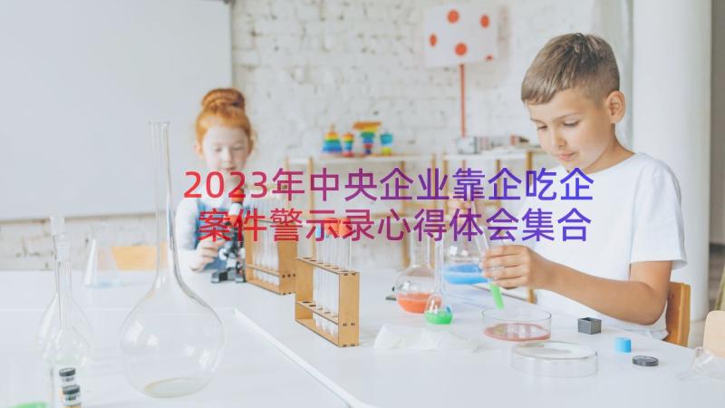 2023年中央企业靠企吃企案件警示录心得体会集合 中央企业靠企吃企案件警示录心得体会(精选8篇)