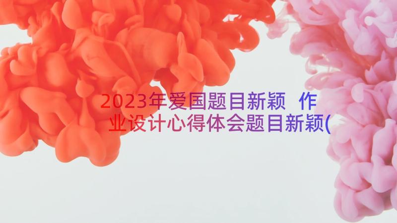 2023年爱国题目新颖 作业设计心得体会题目新颖(大全17篇)