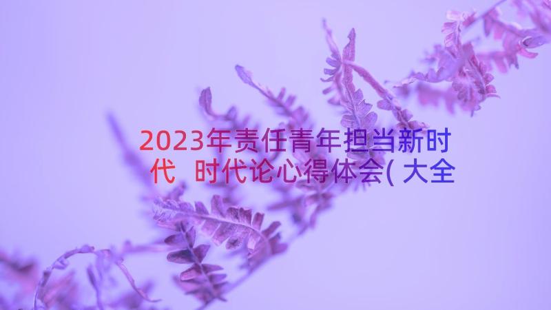 2023年责任青年担当新时代 时代论心得体会(大全8篇)