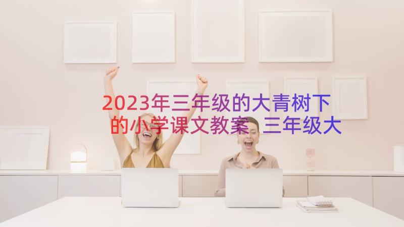 2023年三年级的大青树下的小学课文教案 三年级大青树下的小学教案(精选8篇)