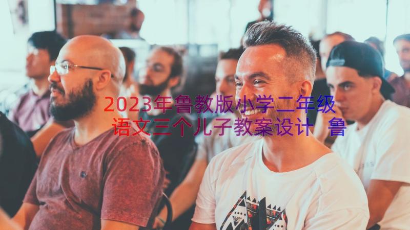 2023年鲁教版小学二年级语文三个儿子教案设计 鲁教版小学二年级语文三个儿子教案(优秀8篇)