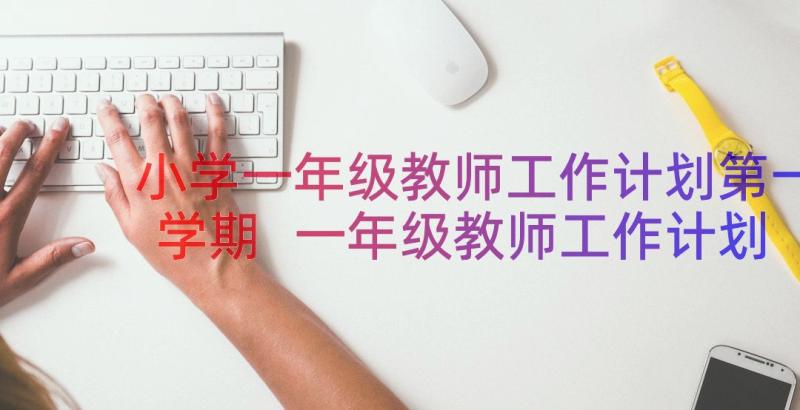 小学一年级教师工作计划第一学期 一年级教师工作计划(优质17篇)