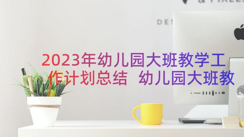 2023年幼儿园大班教学工作计划总结 幼儿园大班教学工作总结(精选8篇)