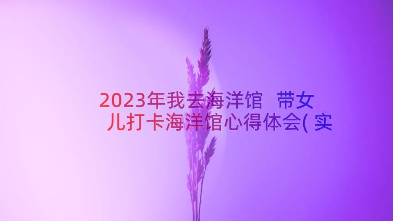 2023年我去海洋馆 带女儿打卡海洋馆心得体会(实用16篇)