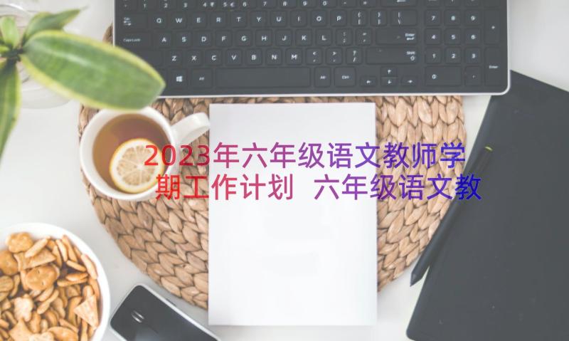 2023年六年级语文教师学期工作计划 六年级语文教学工作计划(优质11篇)