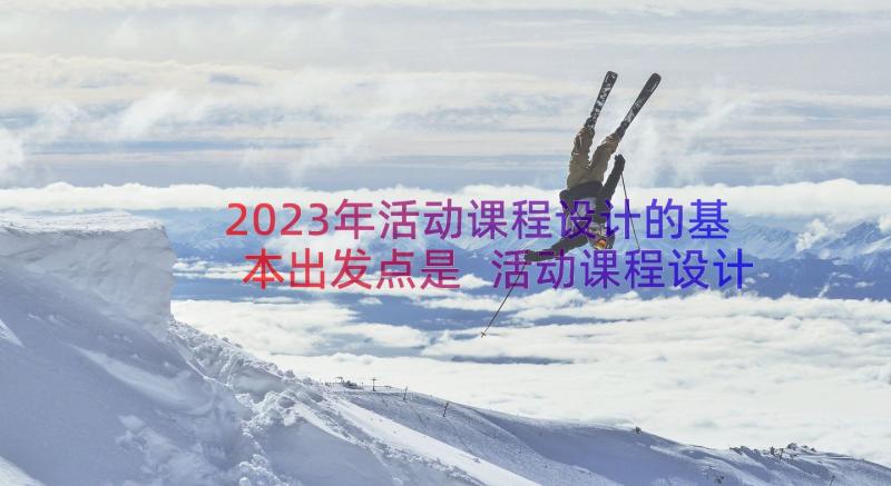 2023年活动课程设计的基本出发点是 活动课程设计活动方案(优质10篇)