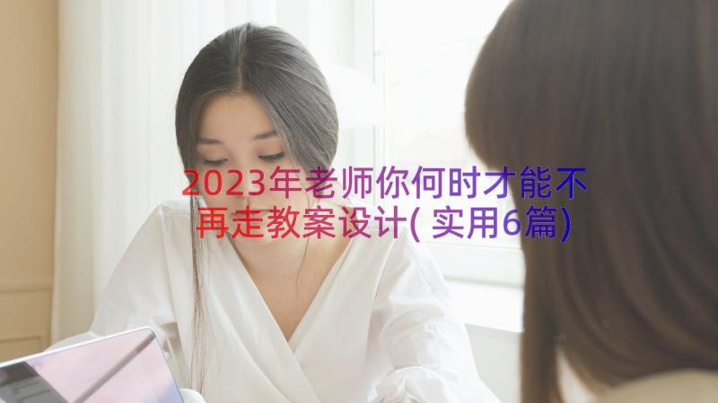 2023年老师你何时才能不再走教案设计(实用6篇)